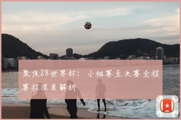 聚焦28世界杯：小组赛至决赛全程赛程深度解析