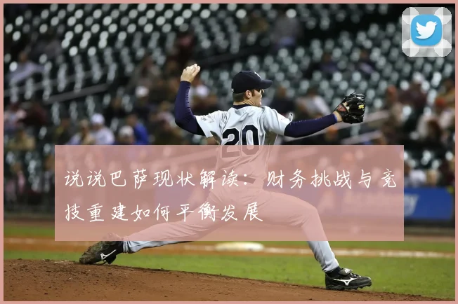 说说巴萨现状解读：财务挑战与竞技重建如何平衡发展