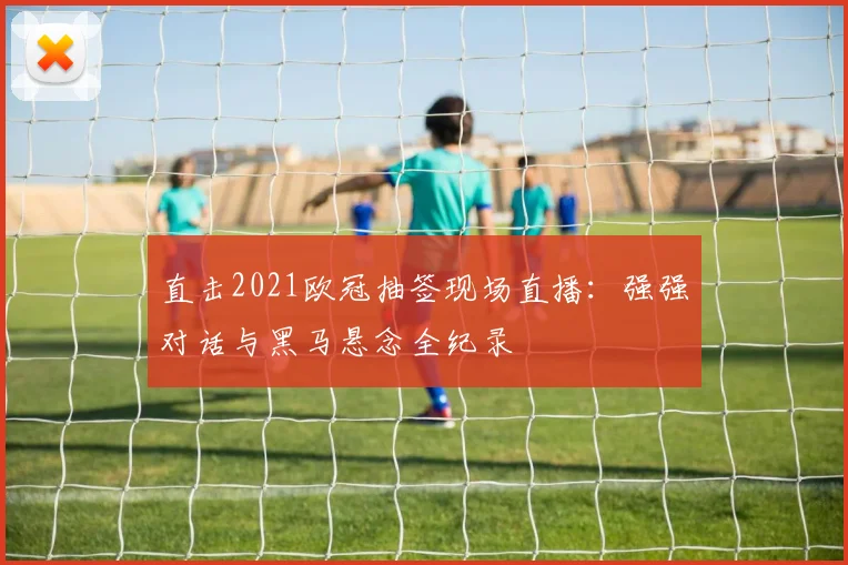 直击2021欧冠抽签现场直播：强强对话与黑马悬念全纪录