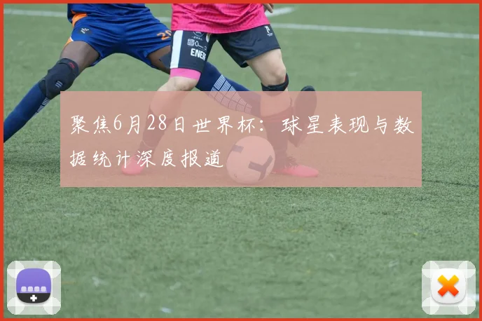 聚焦6月28日世界杯：球星表现与数据统计深度报道