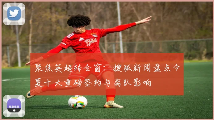 聚焦英超转会窗：搜狐新闻盘点今夏十大重磅签约与离队影响