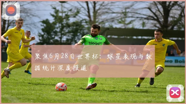 聚焦6月28日世界杯：球星表现与数据统计深度报道