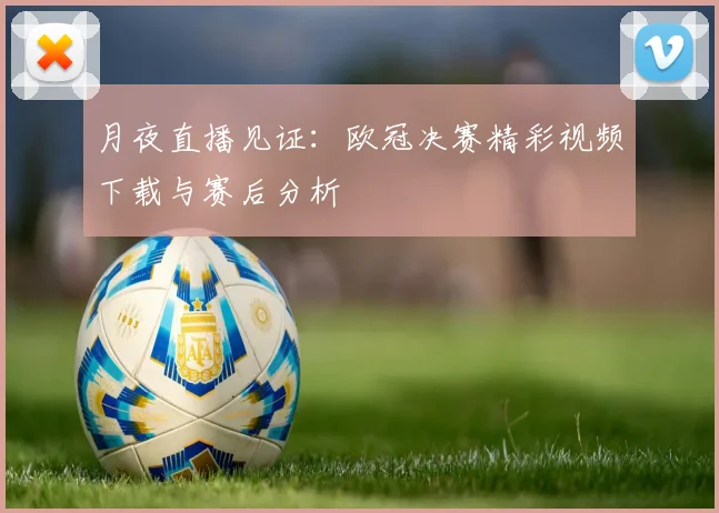 月夜直播见证：欧冠决赛精彩视频下载与赛后分析