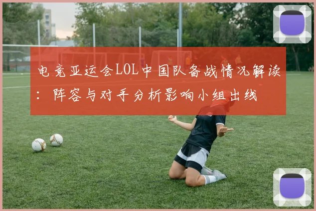 电竞亚运会LOL中国队备战情况解读：阵容与对手分析影响小组出线