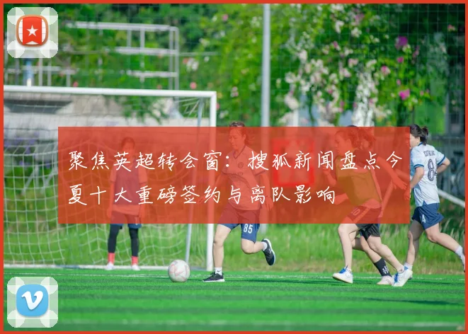 聚焦英超转会窗：搜狐新闻盘点今夏十大重磅签约与离队影响