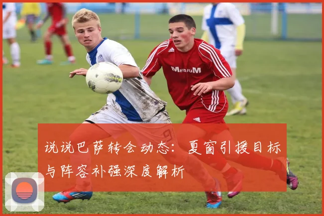 说说巴萨转会动态：夏窗引援目标与阵容补强深度解析