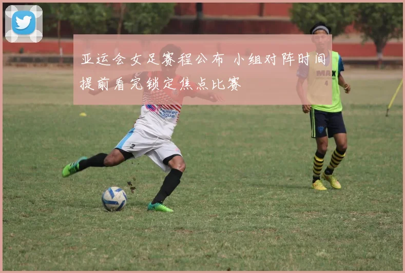 亚运会女足赛程公布 小组对阵时间提前看完锁定焦点比赛