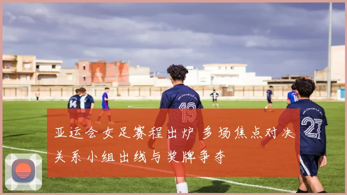 亚运会女足赛程出炉 多场焦点对决关系小组出线与奖牌争夺