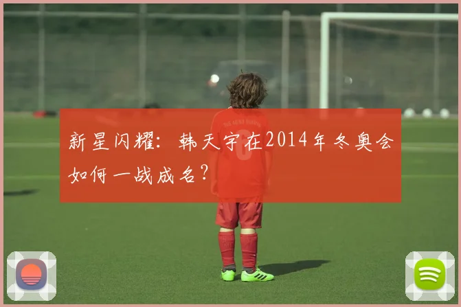 新星闪耀：韩天宇在2014年冬奥会如何一战成名？